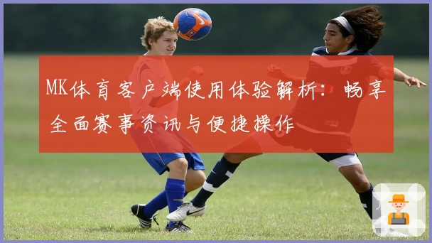 MK体育客户端使用体验解析：畅享全面赛事资讯与便捷操作